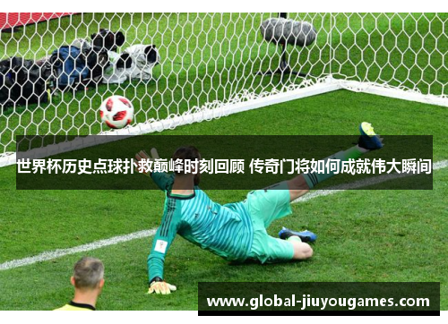 世界杯历史点球扑救巅峰时刻回顾 传奇门将如何成就伟大瞬间