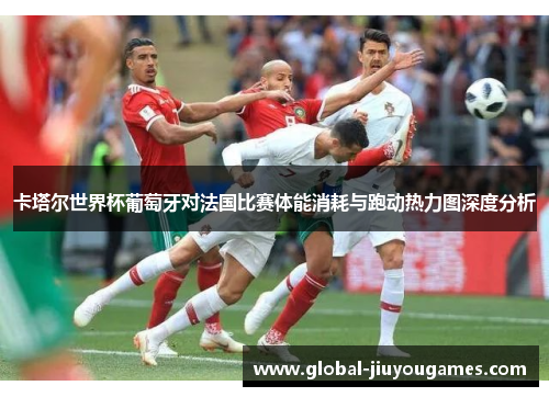 卡塔尔世界杯葡萄牙对法国比赛体能消耗与跑动热力图深度分析