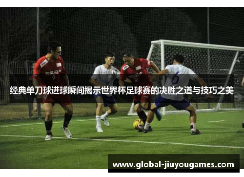 经典单刀球进球瞬间揭示世界杯足球赛的决胜之道与技巧之美