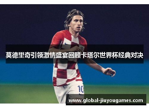 莫德里奇引领激情盛宴回顾卡塔尔世界杯经典对决