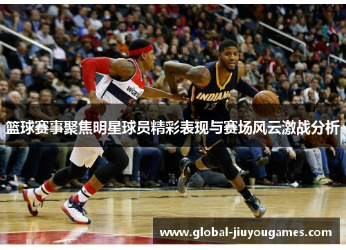 篮球赛事聚焦明星球员精彩表现与赛场风云激战分析