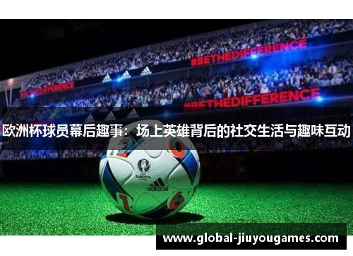 欧洲杯球员幕后趣事：场上英雄背后的社交生活与趣味互动