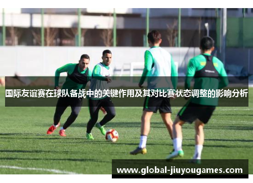 国际友谊赛在球队备战中的关键作用及其对比赛状态调整的影响分析