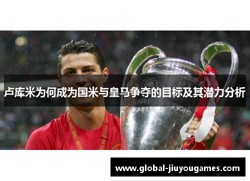 卢库米为何成为国米与皇马争夺的目标及其潜力分析