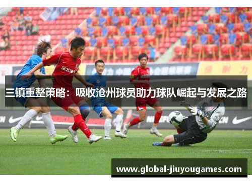 三镇重整策略：吸收沧州球员助力球队崛起与发展之路