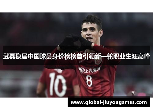 武磊稳居中国球员身价榜榜首引领新一轮职业生涯高峰