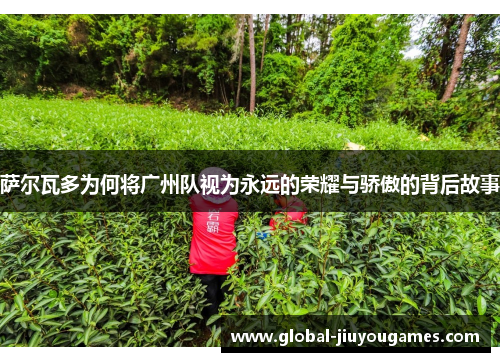 萨尔瓦多为何将广州队视为永远的荣耀与骄傲的背后故事