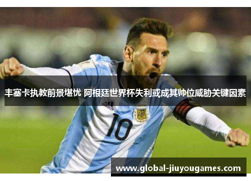 丰塞卡执教前景堪忧 阿根廷世界杯失利或成其帅位威胁关键因素