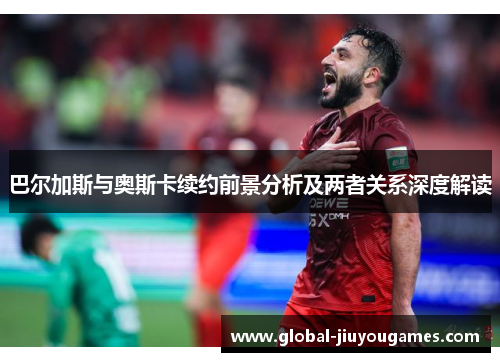 巴尔加斯与奥斯卡续约前景分析及两者关系深度解读